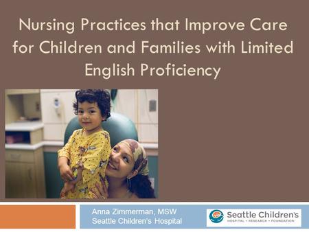 Nursing Practices that Improve Care for Children and Families with Limited English Proficiency Anna Zimmerman, MSW Seattle Children’s Hospital.