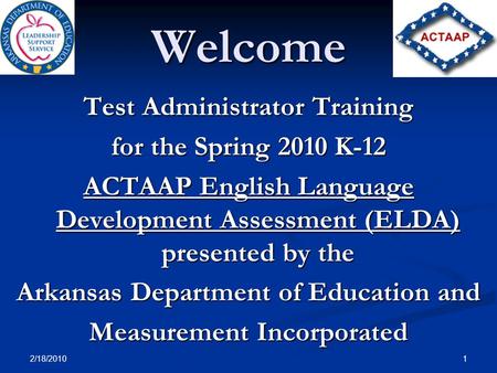 2/18/2010 1 Welcome Test Administrator Training for the Spring 2010 K-12 ACTAAP English Language Development Assessment (ELDA) presented by the Arkansas.