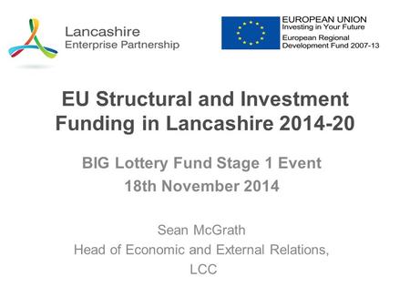 EU Structural and Investment Funding in Lancashire 2014-20 BIG Lottery Fund Stage 1 Event 18th November 2014 Sean McGrath Head of Economic and External.