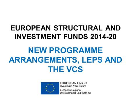EUROPEAN STRUCTURAL AND INVESTMENT FUNDS 2014-20 NEW PROGRAMME ARRANGEMENTS, LEPS AND THE VCS.