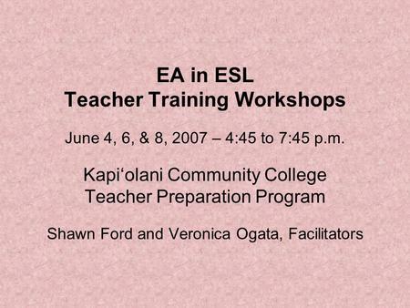EA in ESL Teacher Training Workshops June 4, 6, & 8, 2007 – 4:45 to 7:45 p.m. Kapi‘olani Community College Teacher Preparation Program Shawn Ford and Veronica.