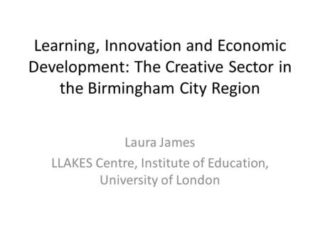 Learning, Innovation and Economic Development: The Creative Sector in the Birmingham City Region Laura James LLAKES Centre, Institute of Education, University.