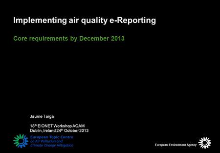 Implementing air quality e-Reporting Core requirements by December 2013 Jaume Targa 18 th EIONET Workshop AQAM Dublin, Ireland 24 th October 2013 European.