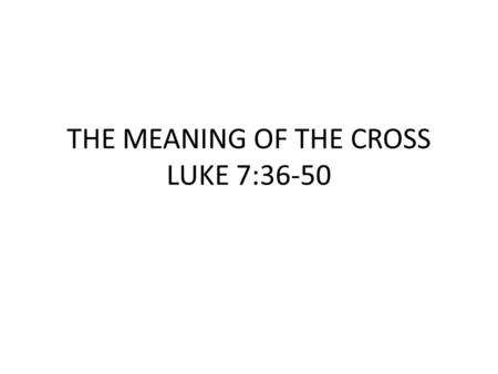 THE MEANING OF THE CROSS LUKE 7:36-50. “Now one of the Pharisees invited Jesus to have dinner with him, so He went to the Pharisee’s house and reclined.