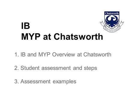 IB MYP at Chatsworth 1. IB and MYP Overview at Chatsworth 2. Student assessment and steps 3. Assessment examples.