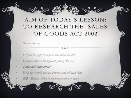 AIM OF TODAY’S LESSON: TO RESEARCH THE SALES OF GOODS ACT 2002 Outline the acts Explain the different aspects involved in the acts Compare between the.