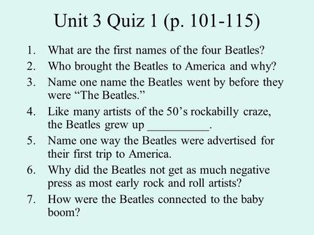 Unit 3 Quiz 1 (p. 101-115) 1.What are the first names of the four Beatles? 2.Who brought the Beatles to America and why? 3.Name one name the Beatles went.