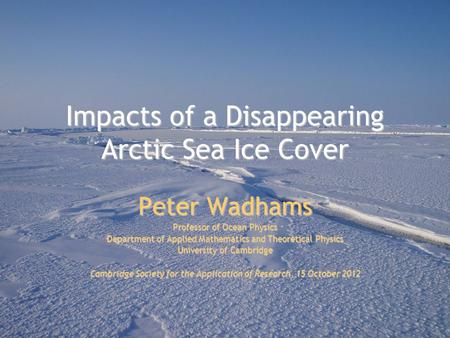 Impacts of a Disappearing Arctic Sea Ice Cover Peter Wadhams Professor of Ocean Physics Department of Applied Mathematics and Theoretical Physics University.