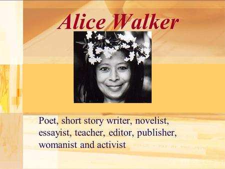Alice Walker Poet, short story writer, novelist, essayist, teacher, editor, publisher, womanist and activist.