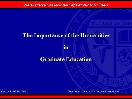 George E. Walker, Ph.D. The Importance of Humanities in Graduate Education Northeastern Association of Graduate Schools The Importance of the Humanities.