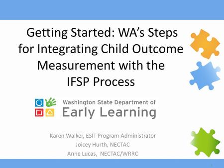 1 Getting Started: WA’s Steps for Integrating Child Outcome Measurement with the IFSP Process Karen Walker, ESIT Program Administrator Joicey Hurth, NECTAC.