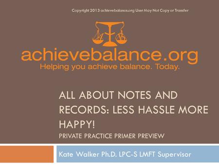 ALL ABOUT NOTES AND RECORDS: LESS HASSLE MORE HAPPY! PRIVATE PRACTICE PRIMER PREVIEW Kate Walker Ph.D. LPC-S LMFT Supervisor Copyright 2013 achievebalance.org.