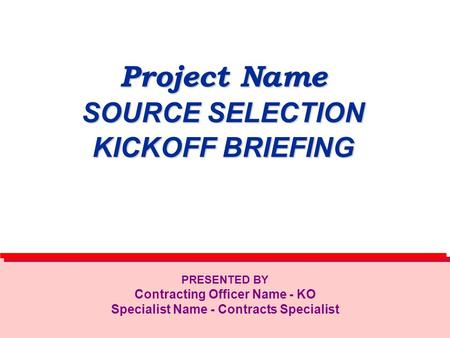 Project Name SOURCE SELECTION KICKOFF BRIEFING PRESENTED BY Contracting Officer Name - KO Specialist Name - Contracts Specialist.