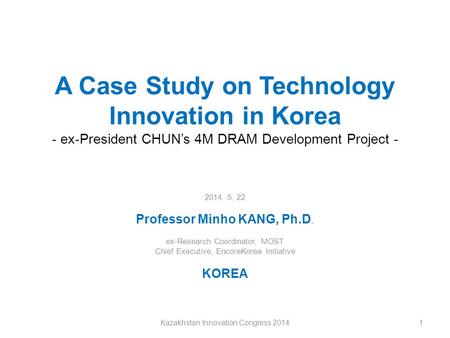 A Case Study on Technology Innovation in Korea - ex-President CHUN’s 4M DRAM Development Project - 2014. 5. 22 Professor Minho KANG, Ph.D. ex-Research.