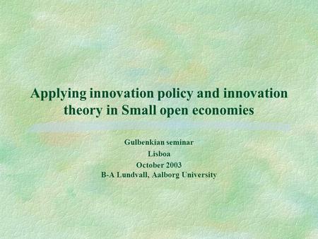 Applying innovation policy and innovation theory in Small open economies Gulbenkian seminar Lisboa October 2003 B-A Lundvall, Aalborg University.