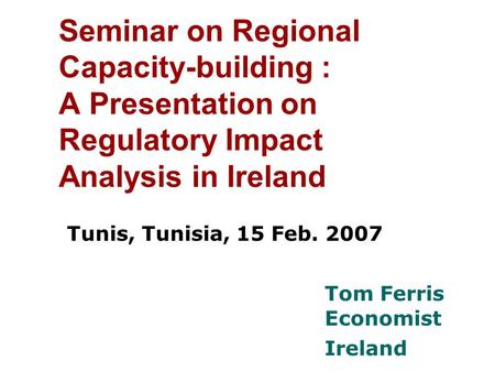 Seminar on Regional Capacity-building : A Presentation on Regulatory Impact Analysis in Ireland Tunis, Tunisia, 15 Feb. 2007 Tom Ferris Economist Ireland.