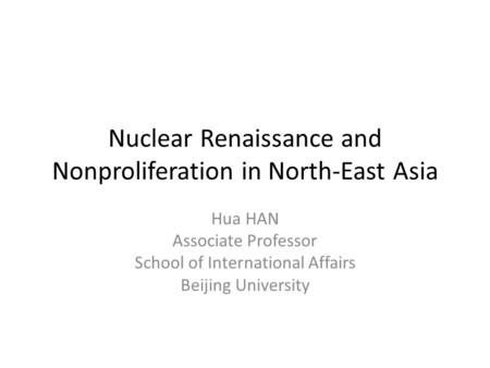 Nuclear Renaissance and Nonproliferation in North-East Asia Hua HAN Associate Professor School of International Affairs Beijing University.