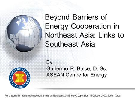 By Guillermo R. Balce, D. Sc. ASEAN Centre for Energy For presentation at the International Seminar on Northeast Asia Energy Cooperation; 18 October 2002;