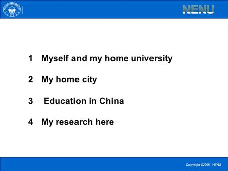 Copyright ©2006 NENU 1Myself and my home university 2My home city 3 Education in China 4My research here.