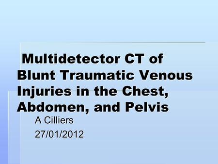Multidetector CT of Blunt Traumatic Venous Injuries in the Chest, Abdomen, and Pelvis A Cilliers 27/01/2012.