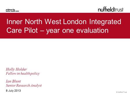 © Nuffield Trust Inner North West London Integrated Care Pilot – year one evaluation 8 July 2013 Holly Holder Fellow in health policy Ian Blunt Senior.