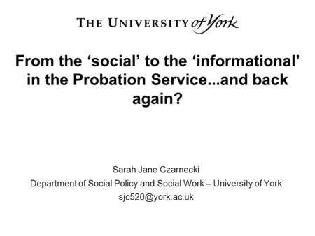 From the ‘social’ to the ‘informational’ in the Probation Service...and back again? Sarah Jane Czarnecki Department of Social Policy and Social Work –
