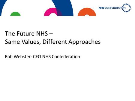 The Future NHS – Same Values, Different Approaches Rob Webster- CEO NHS Confederation.