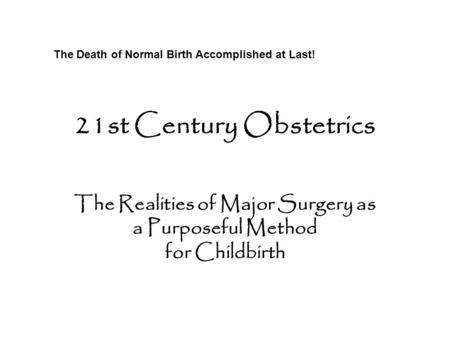 21st Century Obstetrics The Realities of Major Surgery as a Purposeful Method for Childbirth The Death of Normal Birth Accomplished at Last!