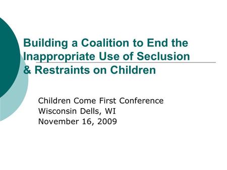 Building a Coalition to End the Inappropriate Use of Seclusion & Restraints on Children Children Come First Conference Wisconsin Dells, WI November 16,