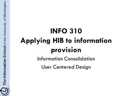 The Information School of the University of Washington INFO 310 Applying HIB to information provision Information Consolidation User Centered Design.