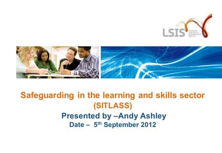 Safeguarding in the learning and skills sector (SITLASS) Presented by –Andy Ashley Date – 5 th September 2012.