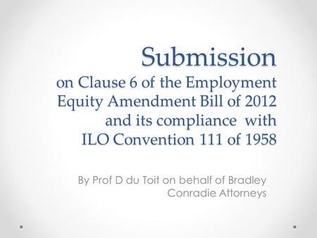 Submission on Clause 6 of the Employment Equity Amendment Bill of 2012 and its compliance with ILO Convention 111 of 1958 By Prof D du Toit on behalf of.
