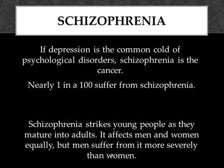 If depression is the common cold of psychological disorders, schizophrenia is the cancer. SCHIZOPHRENIA 1 Nearly 1 in a 100 suffer from schizophrenia.