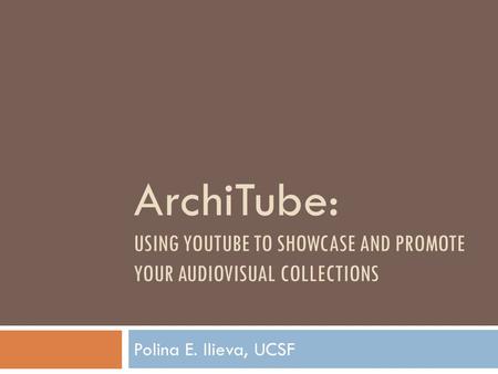 ArchiTube: USING YOUTUBE TO SHOWCASE AND PROMOTE YOUR AUDIOVISUAL COLLECTIONS Polina E. Ilieva, UCSF.