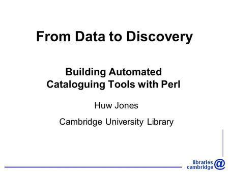 From Data to Discovery Building Automated Cataloguing Tools with Perl Huw Jones Cambridge University Library.