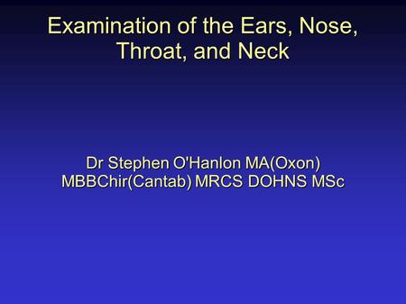Examination of the Ears, Nose, Throat, and Neck Dr Stephen O'Hanlon MA(Oxon) MBBChir(Cantab) MRCS DOHNS MSc.