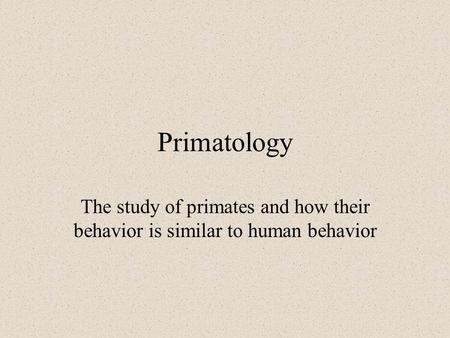 Primatology The study of primates and how their behavior is similar to human behavior.