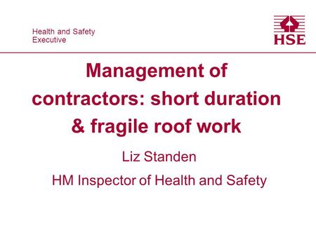 Health and Safety Executive Health and Safety Executive Management of contractors: short duration & fragile roof work Liz Standen HM Inspector of Health.