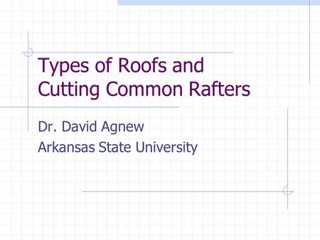 Types of Roofs and Cutting Common Rafters Dr. David Agnew Arkansas State University.