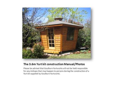The 3.6m Yurt kit construction Manual/Photos Please be advised that Goulburn Yurtworks will not be held responsible for any mishaps that may happen to.