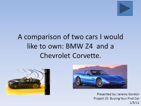 A comparison of two cars I would like to own: BMW Z4 and a Chevrolet Corvette. Presented by: Jeremy Gordon Project 15: Buying Your First Car 1/5/11.