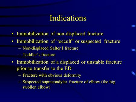 Indications Immobilization of non-displaced fracture Immobilization of “occult” or suspected fracture –Non-displaced Salter I fracture –Toddler’s fracture.