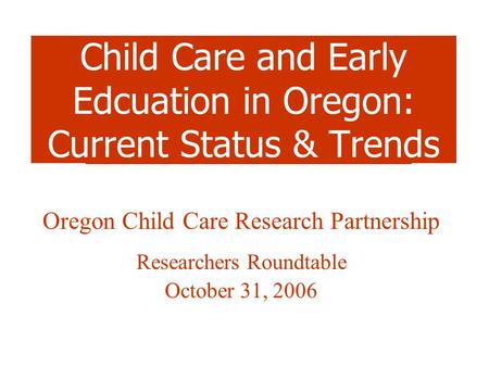 Child Care and Early Edcuation in Oregon: Current Status & Trends Oregon Child Care Research Partnership Researchers Roundtable October 31, 2006.