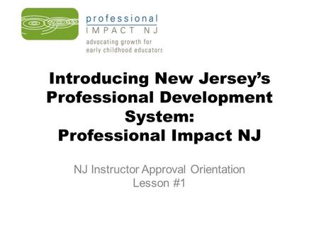 Introducing New Jersey’s Professional Development System: Professional Impact NJ NJ Instructor Approval Orientation Lesson #1.