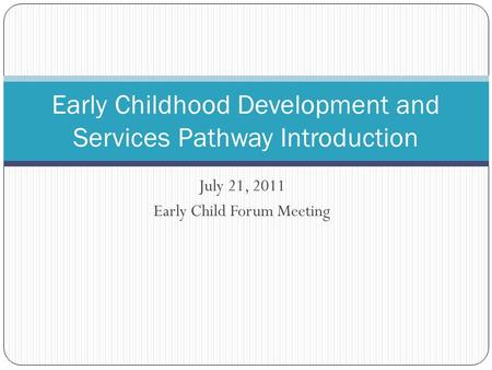 July 21, 2011 Early Child Forum Meeting Early Childhood Development and Services Pathway Introduction.