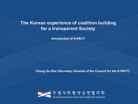 The Korean experience of coalition building for a transparent Society Introduction of K-PACT Chong Su Kim (Secretary General of the Council for the K-PACT)