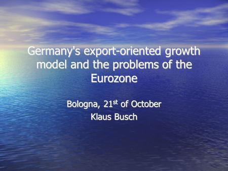 Germany's export-oriented growth model and the problems of the Eurozone Bologna, 21 st of October Klaus Busch.