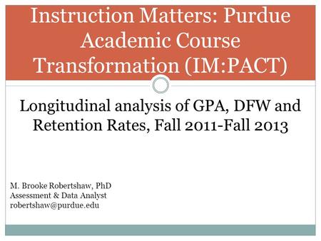 Instruction Matters: Purdue Academic Course Transformation (IM:PACT) Longitudinal analysis of GPA, DFW and Retention Rates, Fall 2011-Fall 2013 M. Brooke.