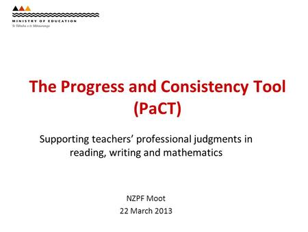 The Progress and Consistency Tool (PaCT) Supporting teachers’ professional judgments in reading, writing and mathematics NZPF Moot 22 March 2013.