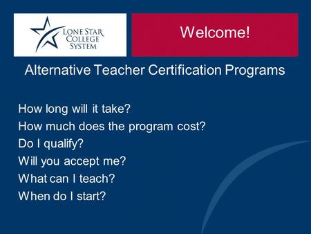 Welcome! Alternative Teacher Certification Programs How long will it take? How much does the program cost? Do I qualify? Will you accept me? What can I.